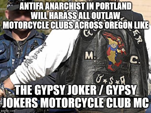 Antifa Anarchist in Portland will harass all Outlaw Motorcycle Clubs across Oregon like the Gypsy Joker / Gypsy Jokers Motorcycl | ANTIFA ANARCHIST IN PORTLAND WILL HARASS ALL OUTLAW MOTORCYCLE CLUBS ACROSS OREGON LIKE; THE GYPSY JOKER / GYPSY JOKERS MOTORCYCLE CLUB MC | image tagged in antifa,portland oregon,gypsy joker motorcycle club mc,gypsy jokers motorcycle club mc,outlaw motorcycle clubs mcs,biker gangs | made w/ Imgflip meme maker