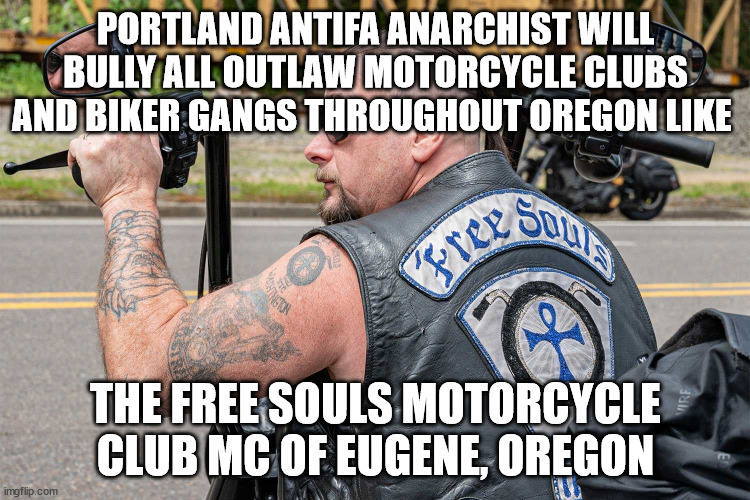 Portland Antifa Anarchist will Bully all Outlaw Motorcycle Clubs and Biker Gangs throughout Oregon like the Free Souls Motorcycl | PORTLAND ANTIFA ANARCHIST WILL BULLY ALL OUTLAW MOTORCYCLE CLUBS AND BIKER GANGS THROUGHOUT OREGON LIKE; THE FREE SOULS MOTORCYCLE CLUB MC OF EUGENE, OREGON | image tagged in antifa,portland,oregon,free souls motorcycle club mc,outlaw motorcycle clubs mcs,biker gangs | made w/ Imgflip meme maker