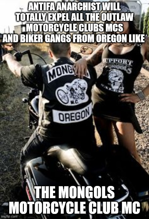 OUTLAW MOTORCYCLE CLUBS MCS AND BIKER GANGS FROM OREGON LIKE THE MONGOLS MOTORCYCLE CLUB MC | ANTIFA ANARCHIST WILL TOTALLY EXPEL ALL THE OUTLAW MOTORCYCLE CLUBS MCS AND BIKER GANGS FROM OREGON LIKE; THE MONGOLS MOTORCYCLE CLUB MC | image tagged in antifa,mongols motorcycle club mc,outlaw motorcycle clubs,outlaw biker gangs,portland,oregon | made w/ Imgflip meme maker