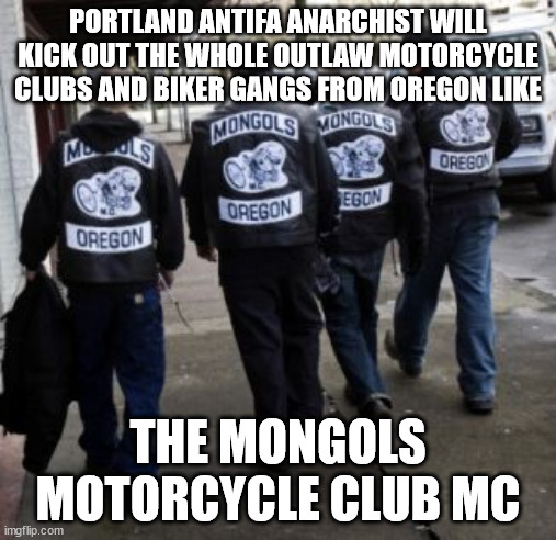 PORTLAND ANTIFA ANARCHIST WILL KICK OUT THE WHOLE OUTLAW MOTORCYCLE CLUBS AND BIKER GANGS FROM OREGON LIKE THE MONGOLS MOTORCYCL | PORTLAND ANTIFA ANARCHIST WILL KICK OUT THE WHOLE OUTLAW MOTORCYCLE CLUBS AND BIKER GANGS FROM OREGON LIKE; THE MONGOLS MOTORCYCLE CLUB MC | image tagged in antifa,portland,oregon,mongols motorcycle club mc,outlaw motorcycle clubs,outlaw biker gangs | made w/ Imgflip meme maker