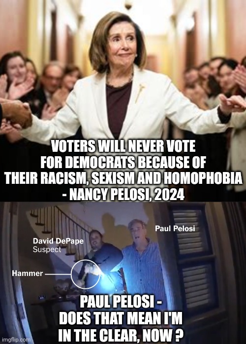 Paul and his voter/stalker | VOTERS WILL NEVER VOTE FOR DEMOCRATS BECAUSE OF THEIR RACISM, SEXISM AND HOMOPHOBIA
- NANCY PELOSI, 2024; PAUL PELOSI -
DOES THAT MEAN I'M IN THE CLEAR, NOW ? | image tagged in leftists,liberals,democrats | made w/ Imgflip meme maker