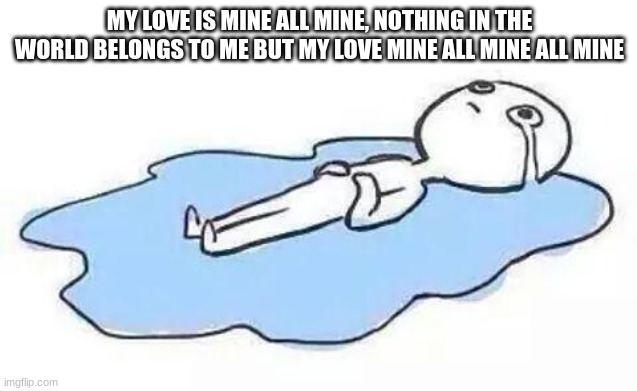 Person Crying | MY LOVE IS MINE ALL MINE, NOTHING IN THE WORLD BELONGS TO ME BUT MY LOVE MINE ALL MINE ALL MINE | image tagged in person crying | made w/ Imgflip meme maker