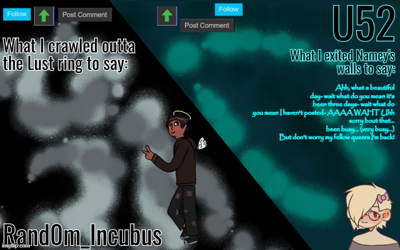 Incubus and 52's Template | Ahh, what a beautiful day- wait what do you mean it's been three days- wait what do you mean I haven't posted- AAAA WAHT Uhh
sorry bout that... been busy... (very busy...)
But don't worry my fellow queers I'm back! | image tagged in incubus and 52's template | made w/ Imgflip meme maker