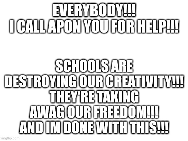 ALL IN FAVOR OF OVERTHROWING THE SCHOOL SYSTEM SAY, AYE!!! | SCHOOLS ARE DESTROYING OUR CREATIVITY!!!
THEY'RE TAKING AWAG OUR FREEDOM!!!
AND IM DONE WITH THIS!!! EVERYBODY!!!
I CALL APON YOU FOR HELP!!! | image tagged in school sucks | made w/ Imgflip meme maker