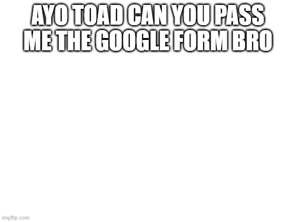 AYO TOAD CAN YOU PASS ME THE GOOGLE FORM BRO | image tagged in e | made w/ Imgflip meme maker