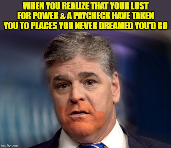 The Great Cheeto Eater | WHEN YOU REALIZE THAT YOUR LUST FOR POWER & A PAYCHECK HAVE TAKEN YOU TO PLACES YOU NEVER DREAMED YOU'D GO | image tagged in sean hannity,donald trump memes,donald trump the clown,donald trump is an idiot,political humor | made w/ Imgflip meme maker