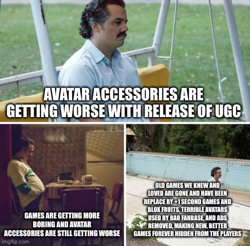 what has become of the game we once knew and loved… | AVATAR ACCESSORIES ARE GETTING WORSE WITH RELEASE OF UGC; OLD GAMES WE KNEW AND LOVED ARE GONE AND HAVE BEEN REPLACE BY +1 SECOND GAMES AND BLOX FRUITS, TERRIBLE AVATARS USED BY BAD FANBASE, AND ADS REMOVED, MAKING NEW, BETTER GAMES FOREVER HIDDEN FROM THE PLAYERS; GAMES ARE GETTING MORE BORING AND AVATAR ACCESSORIES ARE STILL GETTING WORSE | image tagged in memes,sad pablo escobar | made w/ Imgflip meme maker