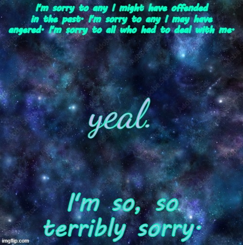 just a vent carry on | I'm sorry to any I might have offended in the past. I'm sorry to any I may have angered. I'm sorry to all who had to deal with me. I'm so, so terribly sorry. | image tagged in yeal,why are you here,go away,just ignore me,please | made w/ Imgflip meme maker