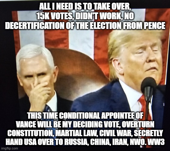 Trump's Decertify the Election, Constitution, Conditional Appointee Vance, Martial Law, overstay election | ALL I NEED IS TO TAKE OVER, 15K VOTES, DIDN'T WORK, NO DECERTIFICATION OF THE ELECTION FROM PENCE; THIS TIME CONDITIONAL APPOINTEE OF VANCE WILL BE MY DECIDING VOTE, OVERTURN CONSTITUTION, MARTIAL LAW, CIVIL WAR, SECRETLY HAND USA OVER TO RUSSIA, CHINA, IRAN, NWO. WW3 | image tagged in trump and pence | made w/ Imgflip meme maker