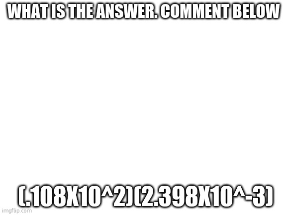 mathi | WHAT IS THE ANSWER. COMMENT BELOW; (.108X10^2)(2.398X10^-3) | image tagged in blank white template | made w/ Imgflip meme maker