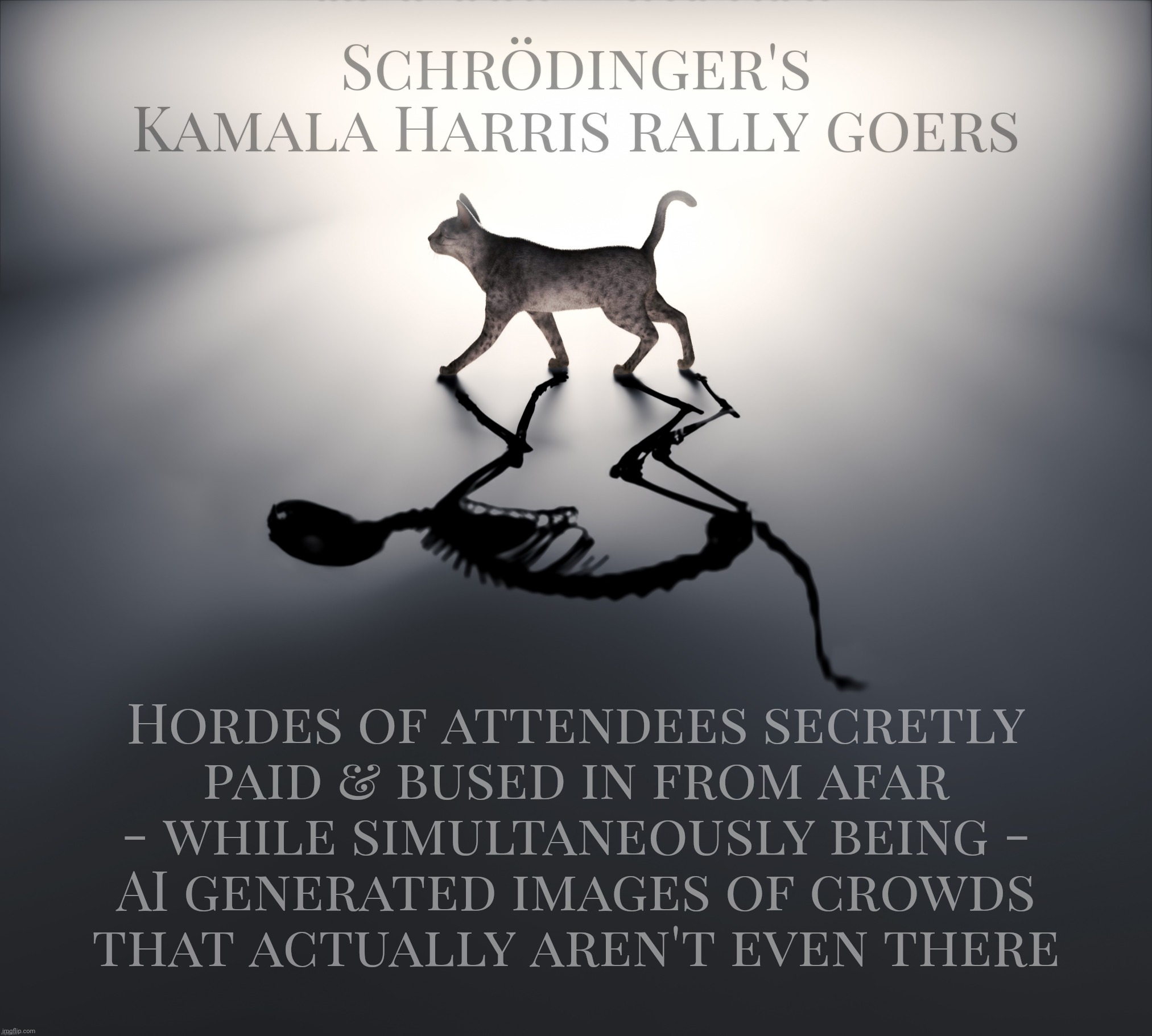 "iT's tRUe bEcauSE tRumPee tWEEteDerEDed it" | Schrödinger's
Kamala Harris rally goers; Hordes of attendees secretly
paid & bused in from afar
- while simultaneously being -
AI generated images of crowds
that actually aren't even there | image tagged in schrodinger's cat,schrodinger's kamala harris rally goers,paid attendees,or generated by ai,you decide,magats confused | made w/ Imgflip meme maker