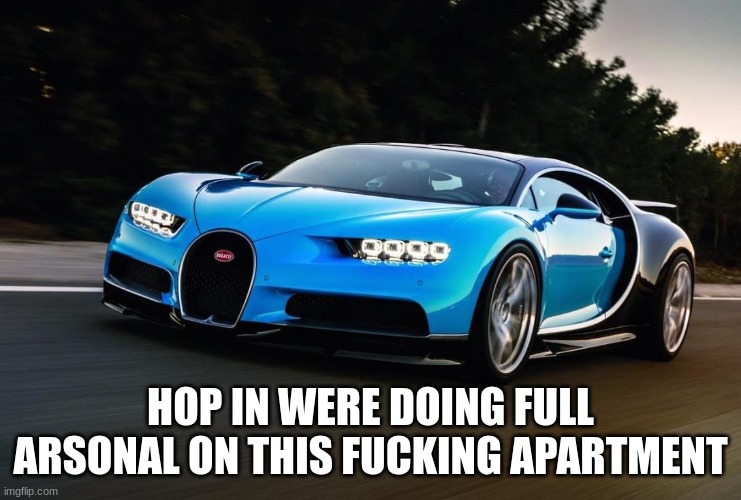 My Bugatti is happy | HOP IN WERE DOING FULL ARSONAL ON THIS FUCKING APARTMENT | image tagged in my bugatti is happy | made w/ Imgflip meme maker