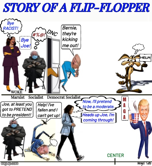 Kamala, story of a flip-flopper | STORY OF A FLIP-FLOPPER; Bye
RACIST! Bernie,
they're
kicking
me out! DNC; #%@! Bye
Joe! WOKE
Marxist    Socialist    Democrat Socialist; M
A
G
A; Now, I'll pretend
to be a moderate. Joe, at least you
got to PRETEND
to be president! Help! I've
fallen and I
can't get up! Heads up Joe, I'm
 coming through! CENTER; Angel Soto | image tagged in kamala story of a flip-flopper,kamala harris,joe biden,donald trump,bernie sanders,presidential election | made w/ Imgflip meme maker