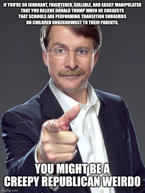 Creepy Republican weirdos would vote for a fearmongering liar even if they didn't believe Trump's fearmongering lies. | IF YOU'RE SO IGNORANT, FRIGHTENED, GULLIBLE, AND EASILY MANIPULATED
THAT YOU BELIEVE DONALD TRUMP WHEN HE SUGGESTS
THAT SCHOOLS ARE PERFORMING TRANSITION SURGERIES
ON CHILDREN UNBEKNOWNST TO THEIR PARENTS, YOU MIGHT BE A
CREEPY REPUBLICAN WEIRDO | image tagged in jeff foxworthy,creepy,weird,republican,trump lies,transgender | made w/ Imgflip meme maker