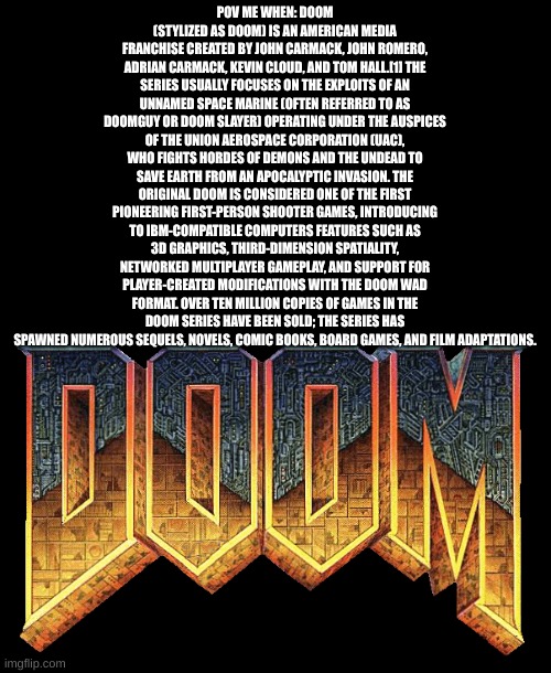 doom | POV ME WHEN: DOOM (STYLIZED AS DOOM) IS AN AMERICAN MEDIA FRANCHISE CREATED BY JOHN CARMACK, JOHN ROMERO, ADRIAN CARMACK, KEVIN CLOUD, AND TOM HALL.[1] THE SERIES USUALLY FOCUSES ON THE EXPLOITS OF AN UNNAMED SPACE MARINE (OFTEN REFERRED TO AS DOOMGUY OR DOOM SLAYER) OPERATING UNDER THE AUSPICES OF THE UNION AEROSPACE CORPORATION (UAC), WHO FIGHTS HORDES OF DEMONS AND THE UNDEAD TO SAVE EARTH FROM AN APOCALYPTIC INVASION. THE ORIGINAL DOOM IS CONSIDERED ONE OF THE FIRST PIONEERING FIRST-PERSON SHOOTER GAMES, INTRODUCING TO IBM-COMPATIBLE COMPUTERS FEATURES SUCH AS 3D GRAPHICS, THIRD-DIMENSION SPATIALITY, NETWORKED MULTIPLAYER GAMEPLAY, AND SUPPORT FOR PLAYER-CREATED MODIFICATIONS WITH THE DOOM WAD FORMAT. OVER TEN MILLION COPIES OF GAMES IN THE DOOM SERIES HAVE BEEN SOLD; THE SERIES HAS SPAWNED NUMEROUS SEQUELS, NOVELS, COMIC BOOKS, BOARD GAMES, AND FILM ADAPTATIONS. | image tagged in doom | made w/ Imgflip meme maker