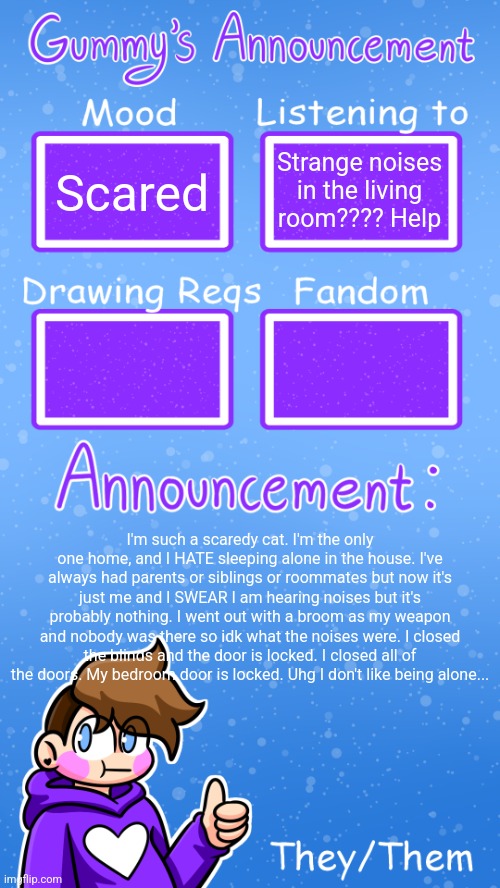 I finished my drawing and am going to sleep now | Scared; Strange noises in the living room???? Help; I'm such a scaredy cat. I'm the only one home, and I HATE sleeping alone in the house. I've always had parents or siblings or roommates but now it's just me and I SWEAR I am hearing noises but it's probably nothing. I went out with a broom as my weapon and nobody was there so idk what the noises were. I closed the blinds and the door is locked. I closed all of the doors. My bedroom door is locked. Uhg I don't like being alone... | image tagged in gummy's announcement template version 4 | made w/ Imgflip meme maker