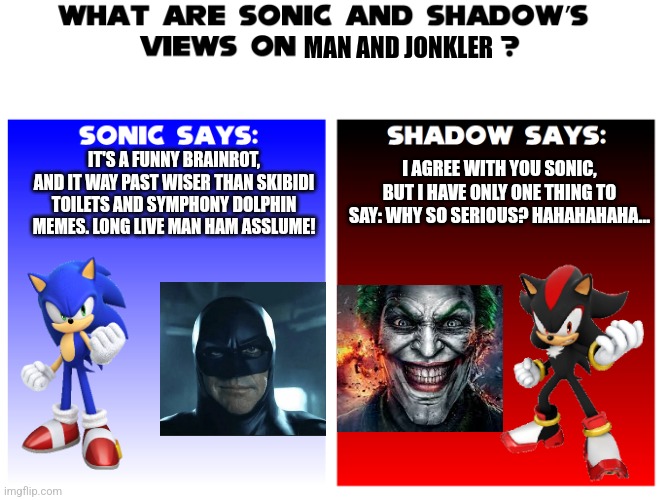 Why do Sanic and ow the edge like Man and Jonkler? are they Awesome? | MAN AND JONKLER; IT'S A FUNNY BRAINROT, AND IT WAY PAST WISER THAN SKIBIDI TOILETS AND SYMPHONY DOLPHIN MEMES. LONG LIVE MAN HAM ASSLUME! I AGREE WITH YOU SONIC, BUT I HAVE ONLY ONE THING TO SAY: WHY SO SERIOUS? HAHAHAHAHA... | image tagged in what are sonic and shadows views on,man,jonkler,batman,sonic the hedgehog,shadow the hedgehog | made w/ Imgflip meme maker