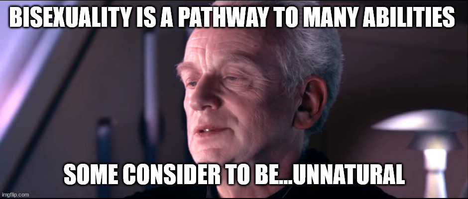 The dark side of the force is a pathway to many abilities | BISEXUALITY IS A PATHWAY TO MANY ABILITIES; SOME CONSIDER TO BE...UNNATURAL | image tagged in the dark side of the force is a pathway to many abilities | made w/ Imgflip meme maker