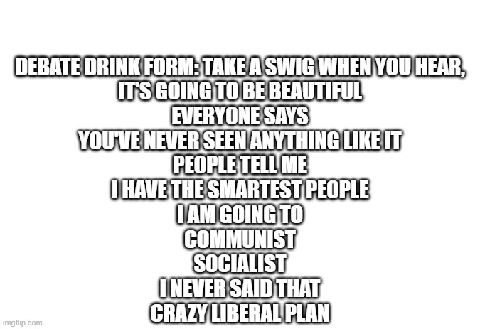 drink form | DEBATE DRINK FORM: TAKE A SWIG WHEN YOU HEAR,
IT'S GOING TO BE BEAUTIFUL
EVERYONE SAYS
YOU'VE NEVER SEEN ANYTHING LIKE IT
PEOPLE TELL ME
I HAVE THE SMARTEST PEOPLE
I AM GOING TO
COMMUNIST
SOCIALIST
I NEVER SAID THAT
CRAZY LIBERAL PLAN | image tagged in politics,presidential debate | made w/ Imgflip meme maker