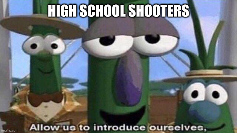 VeggieTales 'Allow us to introduce ourselfs' | HIGH SCHOOL SHOOTERS | image tagged in veggietales 'allow us to introduce ourselfs' | made w/ Imgflip meme maker