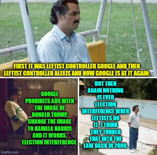 It MUST be the law, since the principle seems to apply across the entire USA. | BUT THEN AGAIN NOTHING IS EVER ELECTION INTERFERENCE WHEN LEFTISTS DO IT.  I THINK THEY TURNED THAT INTO THE LAW BACK IN 2008. FIRST IT WAS LEFTIST CONTROLLED GOOGLE AND THEN LEFTIST CONTROLLED ALEXIS AND NOW GOOGLE IS AT IT AGAIN:; GOOGLE PROHIBITS ADS WITH THE IMAGE OF DONALD TRUMP. CHANGE THE IMAGE TO KAMALA HARRIS AND IT WORKS. ELECTION INTERFERENCE. | image tagged in sad pablo escobar | made w/ Imgflip meme maker