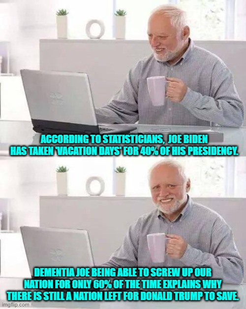Hey . . . a silver lining is a silver lining. | ACCORDING TO STATISTICIANS,  JOE BIDEN HAS TAKEN 'VACATION DAYS' FOR 40% OF HIS PRESIDENCY. DEMENTIA JOE BEING ABLE TO SCREW UP OUR NATION FOR ONLY 60% OF THE TIME EXPLAINS WHY THERE IS STILL A NATION LEFT FOR DONALD TRUMP TO SAVE. | image tagged in hide the pain harold | made w/ Imgflip meme maker