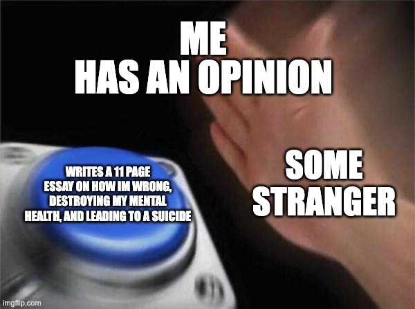 Having an Opinion | ME; HAS AN OPINION; SOME STRANGER; WRITES A 11 PAGE ESSAY ON HOW IM WRONG, DESTROYING MY MENTAL HEALTH, AND LEADING TO A SUICIDE | image tagged in memes,blank nut button | made w/ Imgflip meme maker