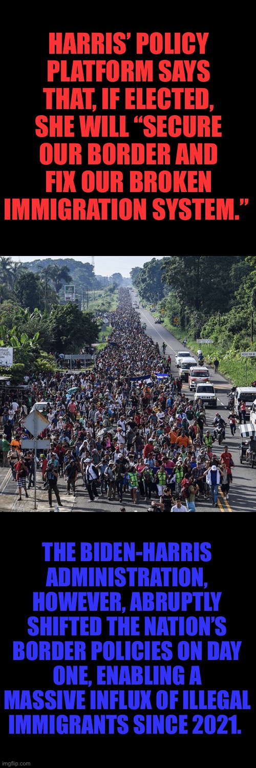 Well, she finally has a policy platform page. The problem is it’s full of lies about the root causes for issues. | HARRIS’ POLICY PLATFORM SAYS THAT, IF ELECTED, SHE WILL “SECURE OUR BORDER AND FIX OUR BROKEN IMMIGRATION SYSTEM.”; THE BIDEN-HARRIS ADMINISTRATION, HOWEVER, ABRUPTLY SHIFTED THE NATION’S BORDER POLICIES ON DAY ONE, ENABLING A MASSIVE INFLUX OF ILLEGAL IMMIGRANTS SINCE 2021. | image tagged in immigrant caravan,kamala,liar | made w/ Imgflip meme maker