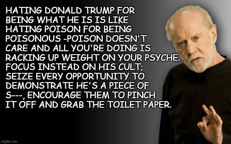 Now, more than ever, if you manage to snap even one of them out of their trance, it's time well spent. | HATING DONALD TRUMP FOR
BEING WHAT HE IS IS LIKE
HATING POISON FOR BEING
POISONOUS -POISON DOESN'T
CARE AND ALL YOU'RE DOING IS
RACKING UP WEIGHT ON YOUR PSYCHE. FOCUS INSTEAD ON HIS CULT;
SEIZE EVERY OPPORTUNITY TO
DEMONSTRATE HE'S A PIECE OF
S---, ENCOURAGE THEM TO PINCH
IT OFF AND GRAB THE TOILET PAPER. | image tagged in george carlin,trump sucks,trump unfit unqualified dangerous | made w/ Imgflip meme maker