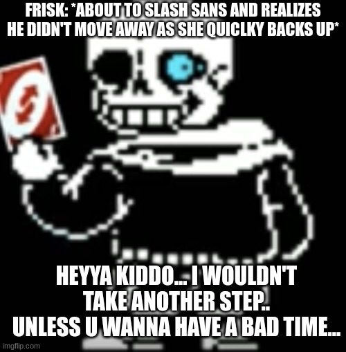 Sans uno reverse card | FRISK: *ABOUT TO SLASH SANS AND REALIZES HE DIDN'T MOVE AWAY AS SHE QUICLKY BACKS UP*; HEYYA KIDDO... I WOULDN'T TAKE ANOTHER STEP.. UNLESS U WANNA HAVE A BAD TIME... | image tagged in sans uno reverse card | made w/ Imgflip meme maker