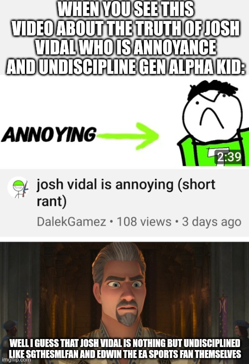 WHEN YOU SEE THIS VIDEO ABOUT THE TRUTH OF JOSH VIDAL WHO IS ANNOYANCE AND UNDISCIPLINE GEN ALPHA KID:; WELL I GUESS THAT JOSH VIDAL IS NOTHING BUT UNDISCIPLINED LIKE SGTHESMLFAN AND EDWIN THE EA SPORTS FAN THEMSELVES | image tagged in josh vidal,wish 2023,meme,response,memes,reaction | made w/ Imgflip meme maker