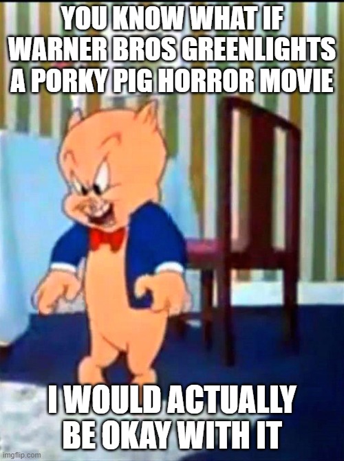 hey warner bros if you want to do something different with looney tunes do some horror movies | YOU KNOW WHAT IF WARNER BROS GREENLIGHTS A PORKY PIG HORROR MOVIE; I WOULD ACTUALLY BE OKAY WITH IT | image tagged in porky pig 'evil laugh',prediction,i'm okay with it | made w/ Imgflip meme maker