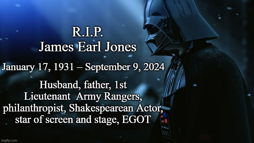 He will be missed -totes-magoats. | R.I.P.
James Earl Jones; January 17, 1931 – September 9, 2024; Husband, father, 1st Lieutenant  Army Rangers, philanthropist, Shakespearean Actor, star of screen and stage, EGOT | image tagged in sad vader dark | made w/ Imgflip meme maker