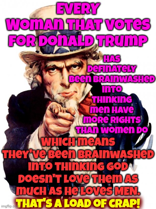 Providers And Protectors Don't Provide Or Protect At All.  They're Inadequacies Make Them Powerless | EVERY
Woman that votes for Donald Trump; Has definately been brainwashed into thinking men have more rights than women do; Which means they've been brainwashed into thinking God doesn't love them as much as he loves MEN.
That's a load of crap! That's a load of crap! | image tagged in memes,uncle sam,strong women,strong woman,independent women,intelligent women | made w/ Imgflip meme maker