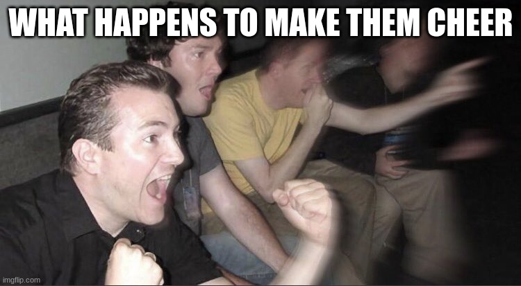 guys cheering | WHAT HAPPENS TO MAKE THEM CHEER | image tagged in guys cheering | made w/ Imgflip meme maker