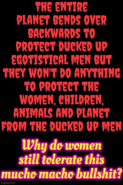 They're Already Unjustly Murdering Women All Over The World.  We've Got Nothing To Lose So We Might As Well FIGHT BACK! | The entire planet bends over backwards to protect ducked up egotistical men but they won't do anything to protect the women, children, animals and planet from the ducked up men; Why do women still tolerate this mucho macho bullshit? | image tagged in men suck,mucho macho bullshit,lock him up,bruh moment,do men even have feelings,memes | made w/ Imgflip meme maker