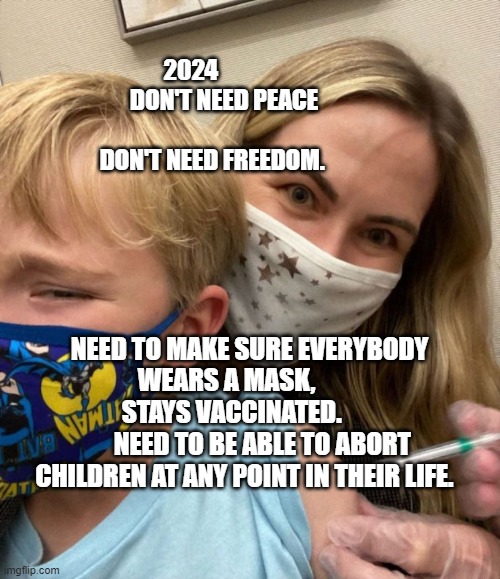 Woke Woman Gives Crying Child Covid Vaccine | 2024                                   DON'T NEED PEACE                    
                                 DON'T NEED FREEDOM. NEED TO MAKE SURE EVERYBODY WEARS A MASK,        
      STAYS VACCINATED.                   NEED TO BE ABLE TO ABORT CHILDREN AT ANY POINT IN THEIR LIFE. | image tagged in woke woman gives crying child covid vaccine | made w/ Imgflip meme maker