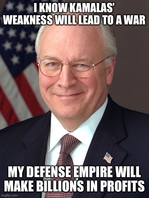 Dick Cheney | I KNOW KAMALAS’ WEAKNESS WILL LEAD TO A WAR; MY DEFENSE EMPIRE WILL MAKE BILLIONS IN PROFITS | image tagged in memes,dick cheney | made w/ Imgflip meme maker