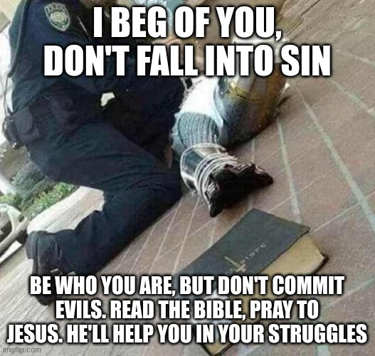 Read the Bible, pray to Jesus, get well soon | I BEG OF YOU, DON'T FALL INTO SIN; BE WHO YOU ARE, BUT DON'T COMMIT EVILS. READ THE BIBLE, PRAY TO JESUS. HE'LL HELP YOU IN YOUR STRUGGLES | image tagged in arrested crusader reaching for book | made w/ Imgflip meme maker