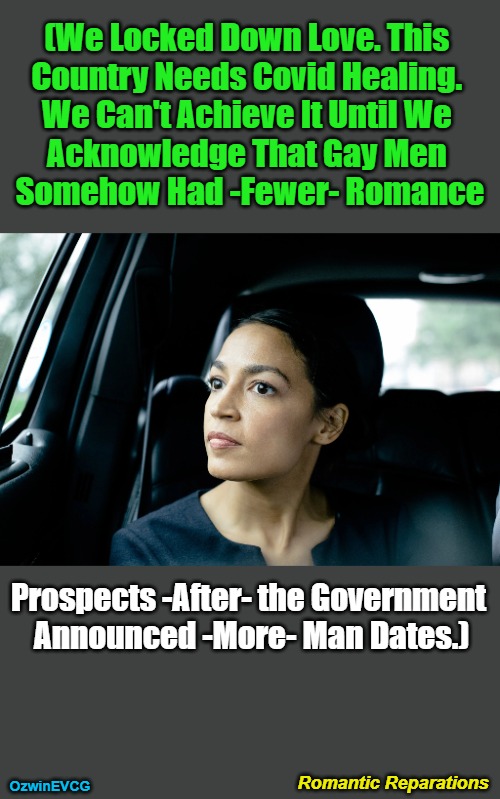 Romantic Reparations | (We Locked Down Love. This 

Country Needs Covid Healing. 

We Can't Achieve It Until We 

Acknowledge That Gay Men 

Somehow Had -Fewer- Romance; Prospects -After- the Government 

Announced -More- Man Dates.); Romantic Reparations; OzwinEVCG | image tagged in alexandria ocasio-cortez,deep thoughts,in a car,covid,lockdowns,political humor | made w/ Imgflip meme maker