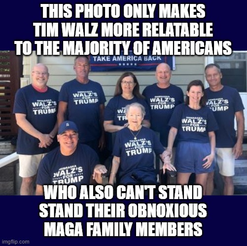 We all have them and they won't shut up | THIS PHOTO ONLY MAKES TIM WALZ MORE RELATABLE TO THE MAJORITY OF AMERICANS; WHO ALSO CAN'T STAND
STAND THEIR OBNOXIOUS
MAGA FAMILY MEMBERS | image tagged in obnoxious,maga,family | made w/ Imgflip meme maker