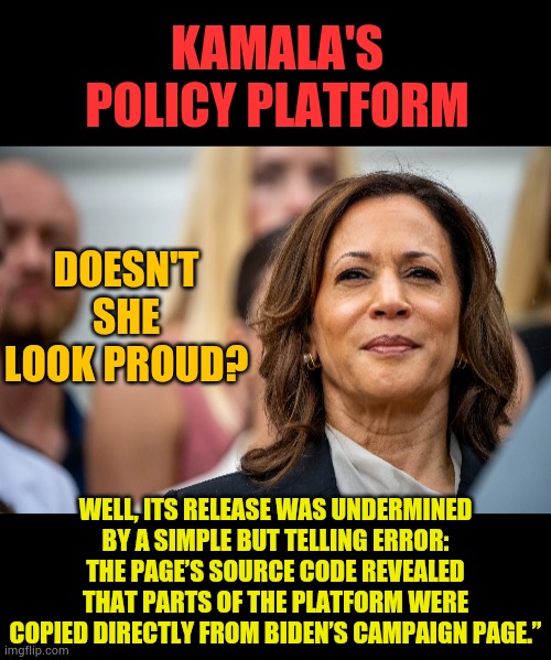 Another Of Her Scams Exposed | KAMALA'S POLICY PLATFORM; DOESN'T SHE LOOK PROUD? WELL, ITS RELEASE WAS UNDERMINED BY A SIMPLE BUT TELLING ERROR: THE PAGE’S SOURCE CODE REVEALED THAT PARTS OF THE PLATFORM WERE COPIED DIRECTLY FROM BIDEN’S CAMPAIGN PAGE.” | image tagged in memes,politics,kamala harris,policy,joe biden,website | made w/ Imgflip meme maker