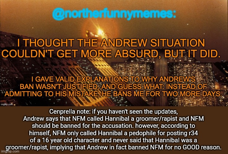 Cenprella note: if you haven't seen the updates, Andrew says that NFM called Hannibal a groomer/rapist and NFM should be banned for the accusation. however, according to himself, NFM only called Hannibal a pedophile for posting r34 of a 16 year old character and never said that Hannibal was a groomer/rapist, implying that Andrew in fact banned NFM for no GOOD reason. | made w/ Imgflip meme maker