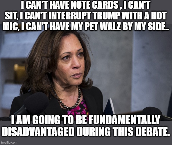 "fundamentally disadvantaged" are the democrats words .. not mine. | I CAN'T HAVE NOTE CARDS , I CAN'T SIT, I CAN'T INTERRUPT TRUMP WITH A HOT MIC, I CAN'T HAVE MY PET WALZ BY MY SIDE.. I AM GOING TO BE FUNDAMENTALLY DISADVANTAGED DURING THIS DEBATE. | image tagged in stupid liberals,funny memes,political meme,presidential debate,donald trump approves,2024 | made w/ Imgflip meme maker