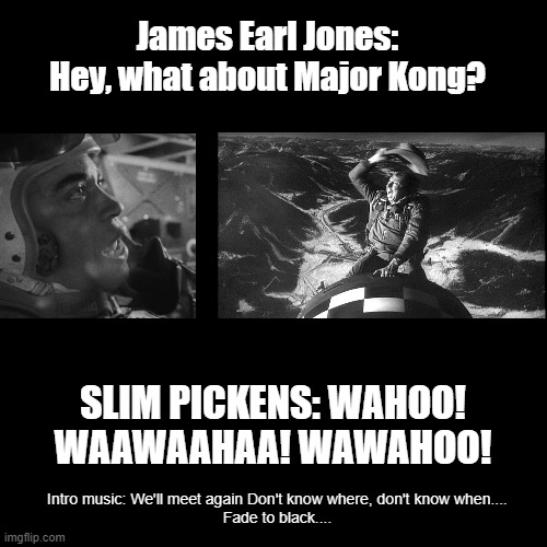 Tribute to James Earl Jones | James Earl Jones: Hey, what about Major Kong? SLIM PICKENS: WAHOO! WAAWAAHAA! WAWAHOO! Intro music: We'll meet again Don't know where, don't know when....
Fade to black.... | image tagged in black square | made w/ Imgflip meme maker