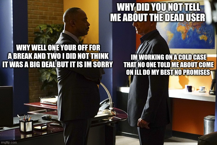 Vance and gibbs | WHY DID YOU NOT TELL ME ABOUT THE DEAD USER; WHY WELL ONE YOUR OFF FOR A BREAK AND TWO I DID NOT THINK IT WAS A BIG DEAL BUT IT IS IM SORRY; IM WORKING ON A COLD CASE THAT NO ONE TOLD ME ABOUT COME ON ILL DO MY BEST NO PROMISES | image tagged in vance and gibbs | made w/ Imgflip meme maker