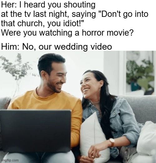 Her: I heard you shouting at the tv last night, saying "Don't go into 
that church, you idiot!" 
Were you watching a horror movie? Him: No, our wedding video | image tagged in funny | made w/ Imgflip meme maker