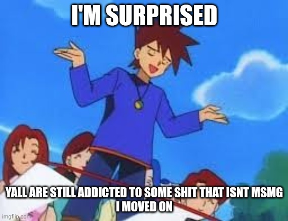 you know whom you are | I'M SURPRISED; YALL ARE STILL ADDICTED TO SOME SHIT THAT ISNT MSMG
I MOVED ON | image tagged in gary oak no bitches | made w/ Imgflip meme maker