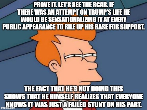 Ear ache my eye! | PROVE IT. LET’S SEE THE SCAR. IF THERE WAS AN ATTEMPT ON TRUMP'S LIFE HE WOULD BE SENSATIONALIZING IT AT EVERY PUBLIC APPEARANCE TO RILE UP HIS BASE FOR SUPPORT. THE FACT THAT HE’S NOT DOING THIS SHOWS THAT HE HIMSELF REALIZES THAT EVERYONE KNOWS IT WAS JUST A FAILED STUNT ON HIS PART. | image tagged in memes,futurama fry | made w/ Imgflip meme maker