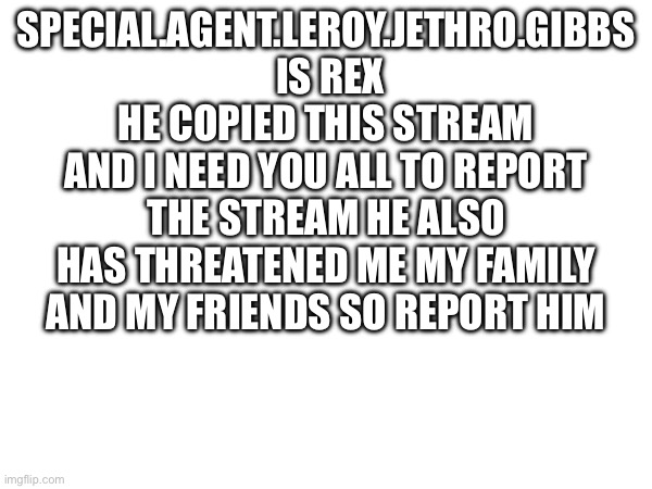 SPECIAL.AGENT.LEROY.JETHRO.GIBBS  IS REX HE COPIED THIS STREAM AND I NEED YOU ALL TO REPORT THE STREAM HE ALSO HAS THREATENED ME MY FAMILY AND MY FRIENDS SO REPORT HIM | made w/ Imgflip meme maker